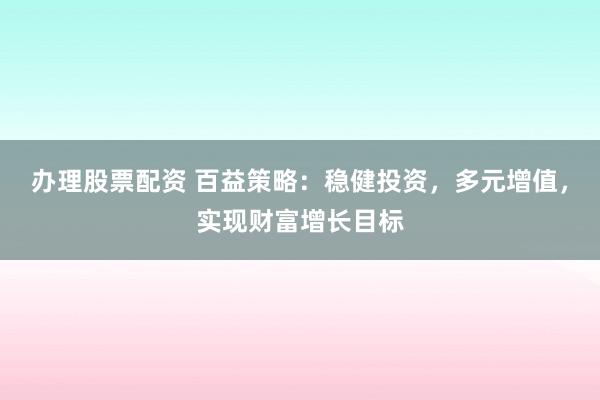 办理股票配资 百益策略：稳健投资，多元增值，实现财富增长目标