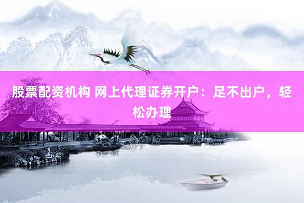 股票配资机构 网上代理证券开户：足不出户，轻松办理