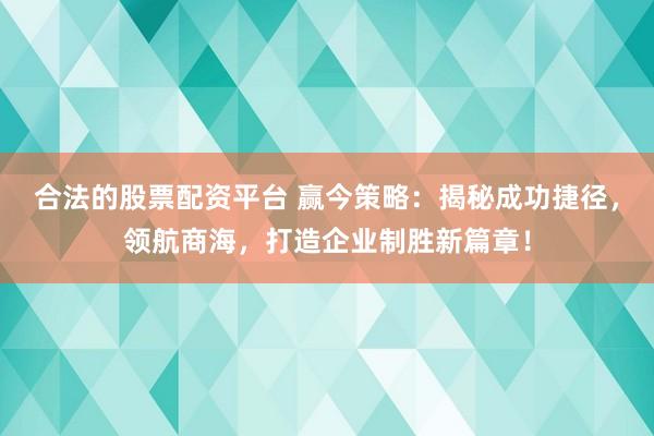 合法的股票配资平台 赢今策略：揭秘成功捷径，领航商海，打造企业制胜新篇章！