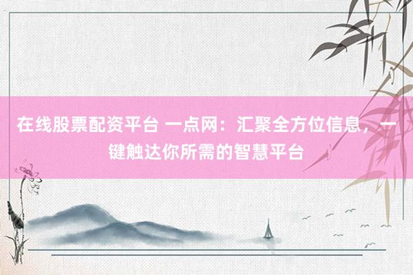 在线股票配资平台 一点网：汇聚全方位信息，一键触达你所需的智慧平台