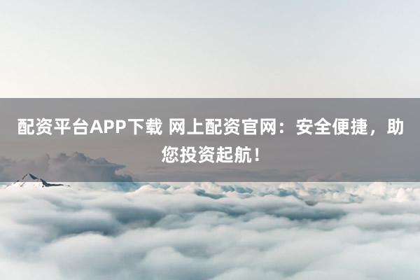 配资平台APP下载 网上配资官网：安全便捷，助您投资起航！