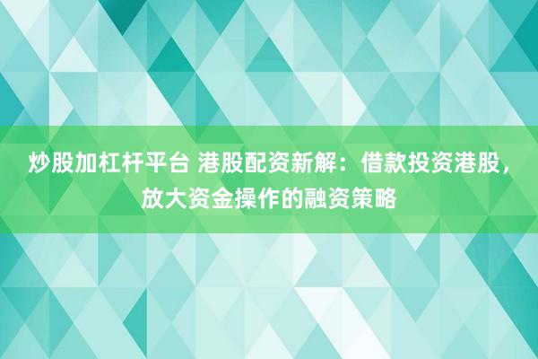 炒股加杠杆平台 港股配资新解：借款投资港股，放大资金操作的融资策略
