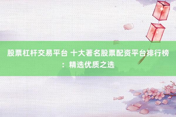 股票杠杆交易平台 十大著名股票配资平台排行榜：精选优质之选