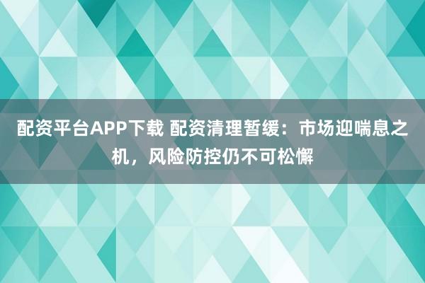 配资平台APP下载 配资清理暂缓：市场迎喘息之机，风险防控仍不可松懈