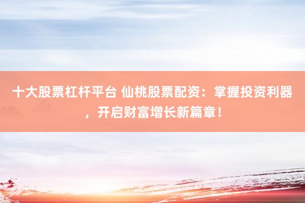 十大股票杠杆平台 仙桃股票配资：掌握投资利器，开启财富增长新篇章！