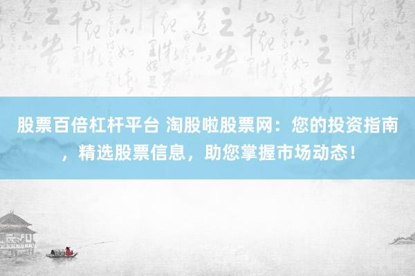股票百倍杠杆平台 淘股啦股票网:您的投资指南,精选股票信息,助您掌握市场动态!