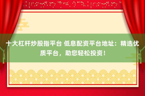 十大杠杆炒股指平台 低息配资平台地址:精选优质平台,助您轻松投资!