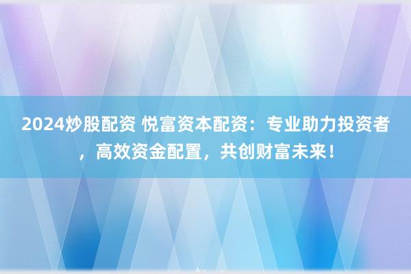 2024炒股配资 悦富资本配资：专业助力投资者，高效资金配置，共创财富未来！