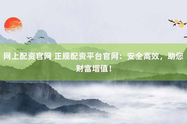 网上配资官网 正规配资平台官网:安全高效,助您财富增值!