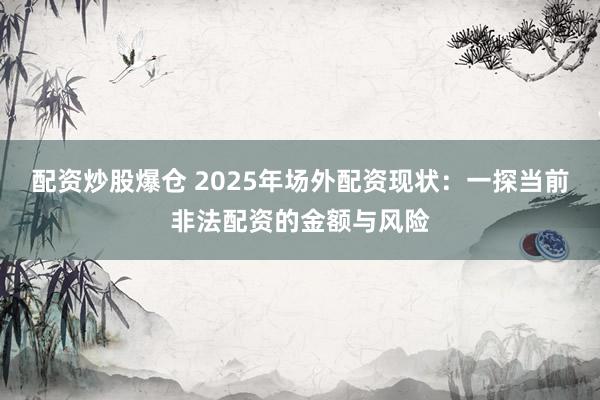 配资炒股爆仓 2025年场外配资现状:一探当前非法配资的金额与风险