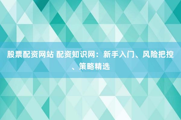 股票配资网站 配资知识网：新手入门、风险把控、策略精选
