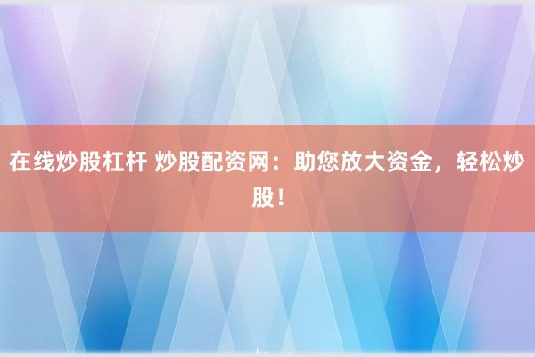 在线炒股杠杆 炒股配资网：助您放大资金，轻松炒股！
