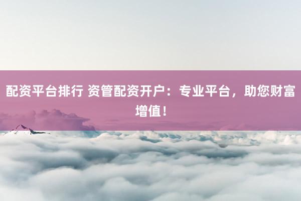 配资平台排行 资管配资开户：专业平台，助您财富增值！