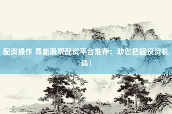 配资操作 最新股票配资平台推荐：助您把握投资机遇！