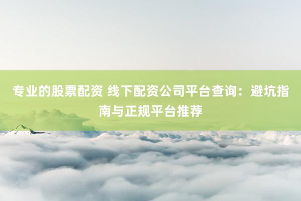 专业的股票配资 线下配资公司平台查询：避坑指南与正规平台推荐