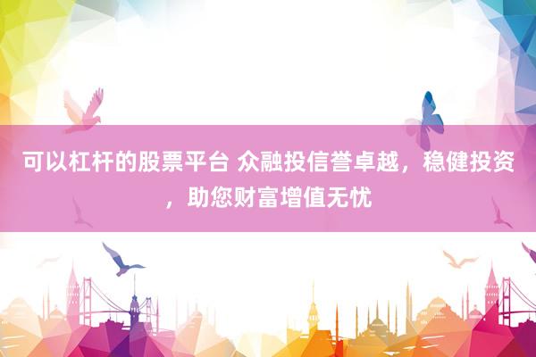 可以杠杆的股票平台 众融投信誉卓越，稳健投资，助您财富增值无忧