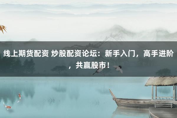 线上期货配资 炒股配资论坛：新手入门，高手进阶，共赢股市！