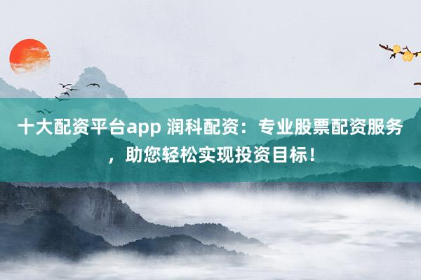 十大配资平台app 润科配资：专业股票配资服务，助您轻松实现投资目标！