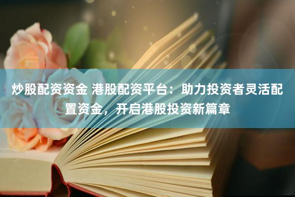炒股配资资金 港股配资平台：助力投资者灵活配置资金，开启港股投资新篇章