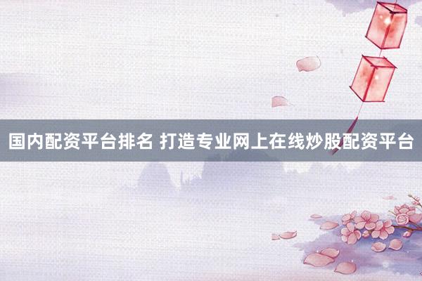 国内配资平台排名 打造专业网上在线炒股配资平台
