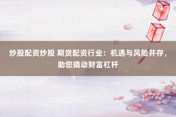 炒股配资炒股 期货配资行业：机遇与风险并存，助您撬动财富杠杆