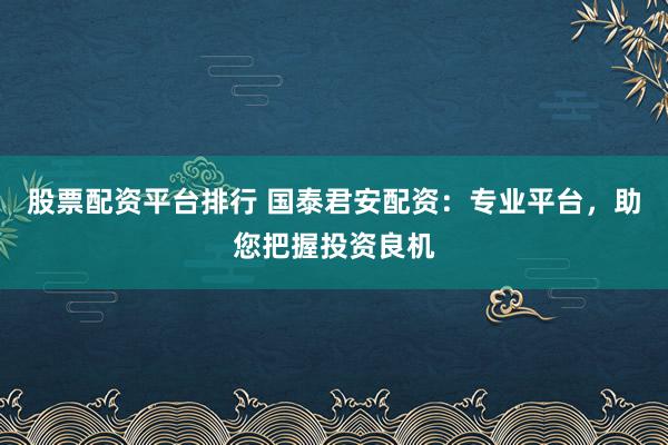 股票配资平台排行 国泰君安配资：专业平台，助您把握投资良机