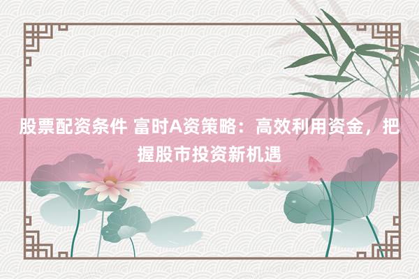 股票配资条件 富时A资策略:高效利用资金,把握股市投资新机遇