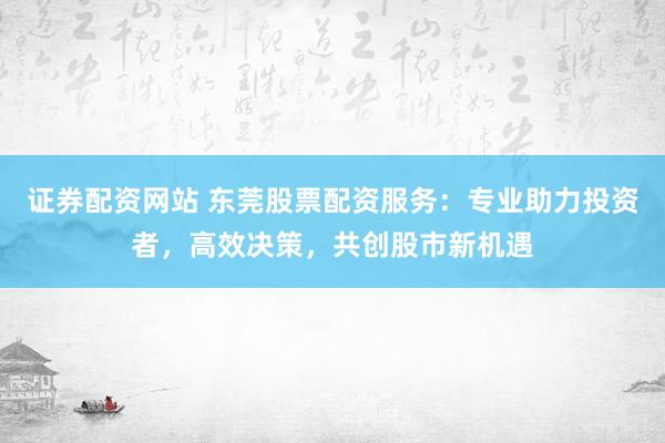 证券配资网站 东莞股票配资服务：专业助力投资者，高效决策，共创股市新机遇