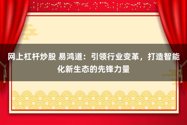网上杠杆炒股 易鸿道：引领行业变革，打造智能化新生态的先锋力量