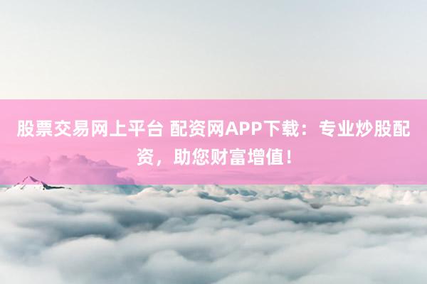 股票交易网上平台 配资网APP下载：专业炒股配资，助您财富增值！