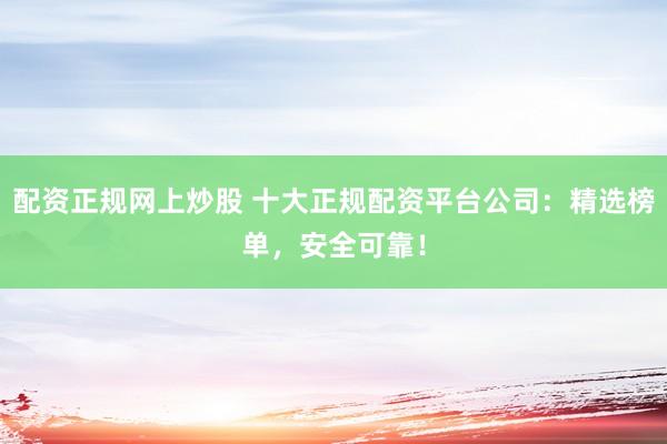 配资正规网上炒股 十大正规配资平台公司：精选榜单，安全可靠！