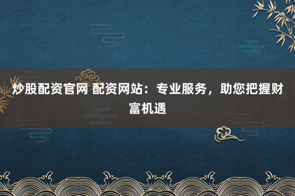 炒股配资官网 配资网站：专业服务，助您把握财富机遇