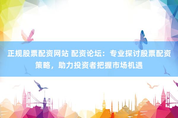 正规股票配资网站 配资论坛：专业探讨股票配资策略，助力投资者把握市场机遇