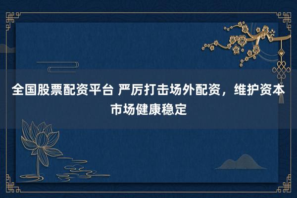 全国股票配资平台 严厉打击场外配资，维护资本市场健康稳定