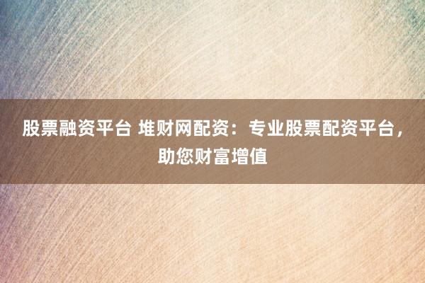 股票融资平台 堆财网配资：专业股票配资平台，助您财富增值