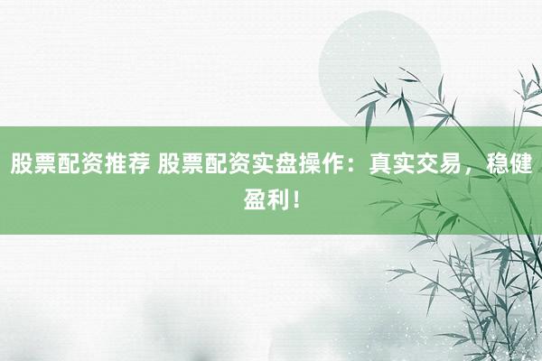 股票配资推荐 股票配资实盘操作：真实交易，稳健盈利！
