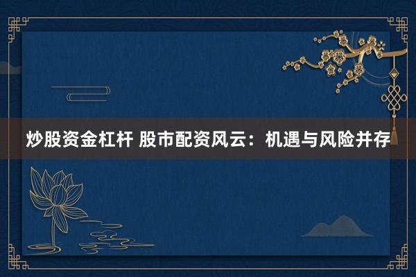 炒股资金杠杆 股市配资风云：机遇与风险并存