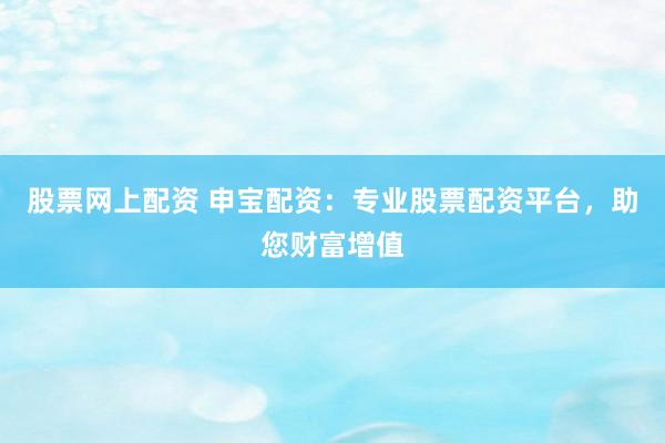 股票网上配资 申宝配资：专业股票配资平台，助您财富增值