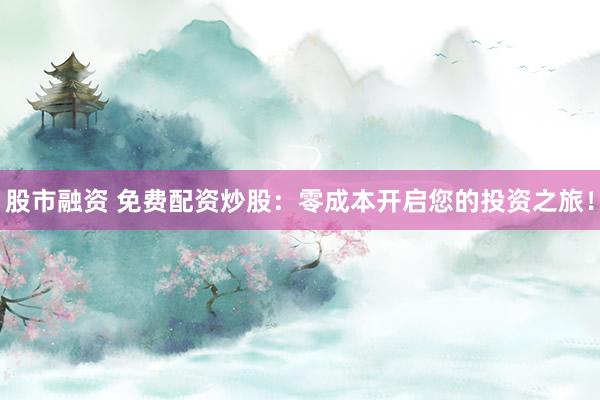 股市融资 免费配资炒股：零成本开启您的投资之旅！