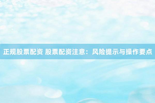 正规股票配资 股票配资注意：风险提示与操作要点