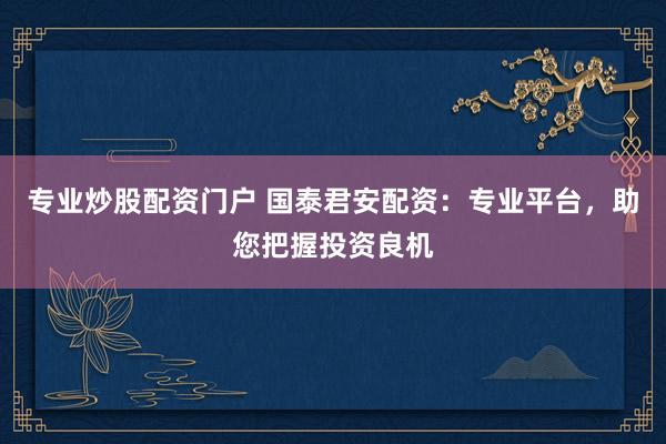 专业炒股配资门户 国泰君安配资：专业平台，助您把握投资良机