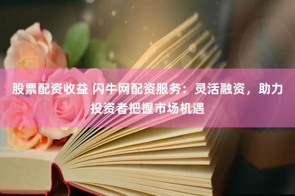 股票配资收益 闪牛网配资服务：灵活融资，助力投资者把握市场机遇