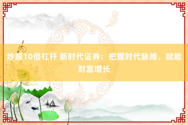 炒股10倍杠杆 新时代证券：把握时代脉搏，赋能财富增长