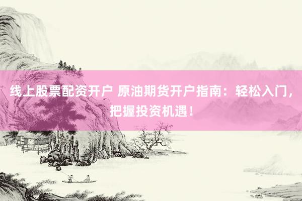 线上股票配资开户 原油期货开户指南：轻松入门，把握投资机遇！
