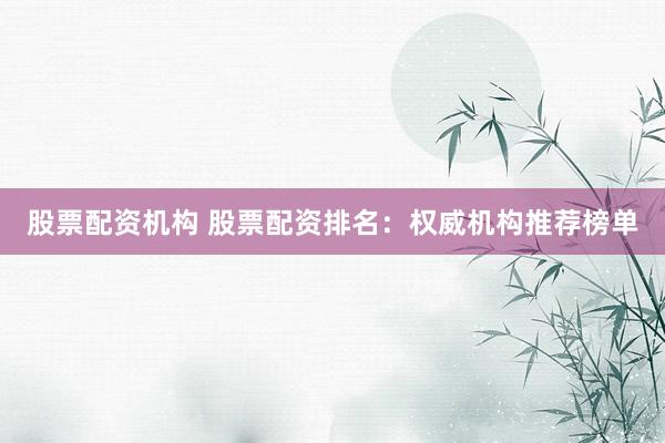 股票配资机构 股票配资排名：权威机构推荐榜单