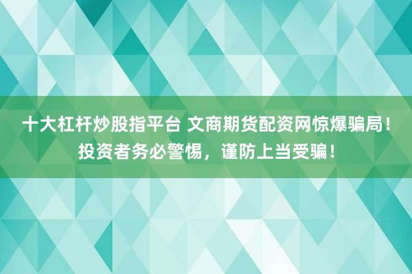 十大杠杆炒股指平台 文商期货配资网惊爆骗局！投资者务必警惕，谨防上当受骗！