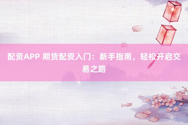 配资APP 期货配资入门：新手指南，轻松开启交易之路