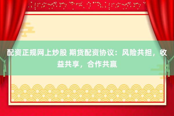 配资正规网上炒股 期货配资协议：风险共担，收益共享，合作共赢