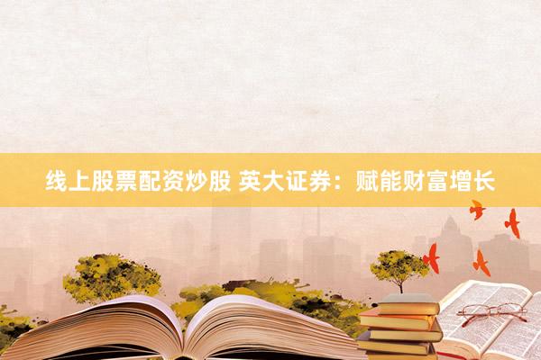 线上股票配资炒股 英大证券：赋能财富增长