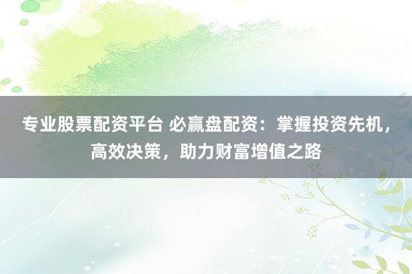 专业股票配资平台 必赢盘配资：掌握投资先机，高效决策，助力财富增值之路